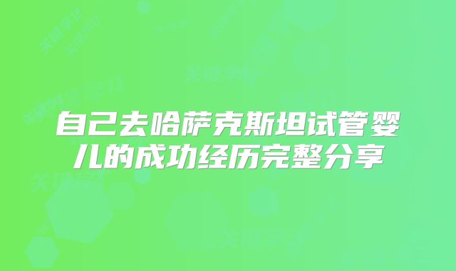 自己去哈萨克斯坦试管婴儿的成功经历完整分享