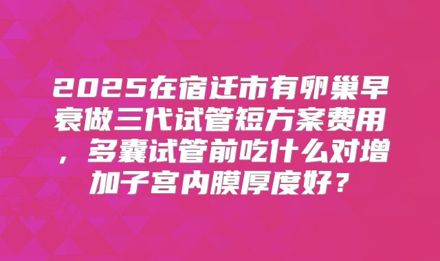 2025在宿迁市有卵巢早衰做三代试管短方案费用,多囊试管前吃什么对增加子宫内膜厚度好?