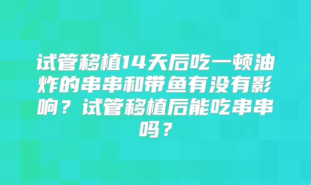试管移植14天后吃一顿油炸的串串和带鱼有没有影响?试管移植后能吃串串吗?