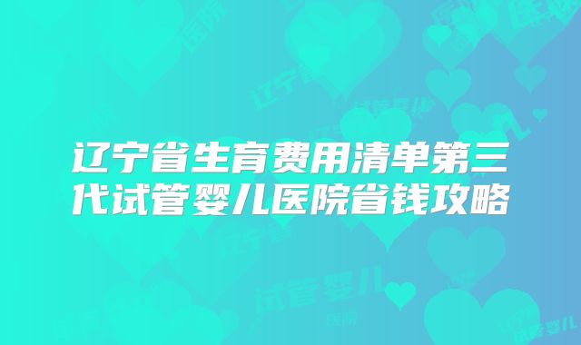 辽宁省生育费用清单第三代试管婴儿医院省钱攻略