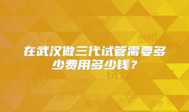 在武汉做三代试管需要多少费用多少钱?