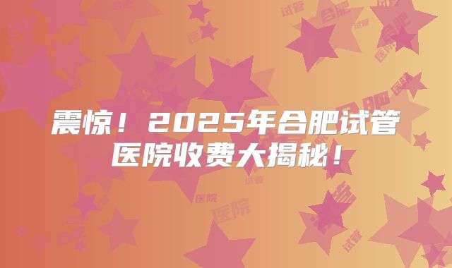 震惊!2025年合肥试管医院收费大揭秘!