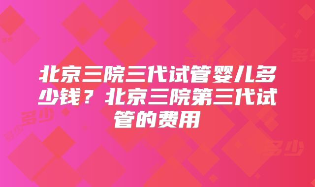 北京三院三代试管婴儿多少钱？北京三院第三代试管的费用