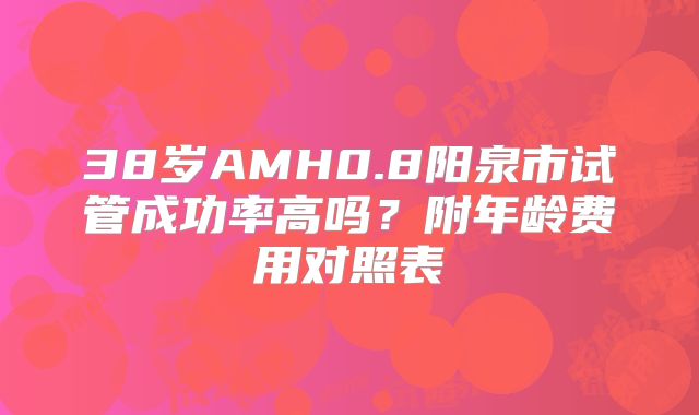 38岁AMH0.8阳泉市试管成功率高吗？附年龄费用对照表