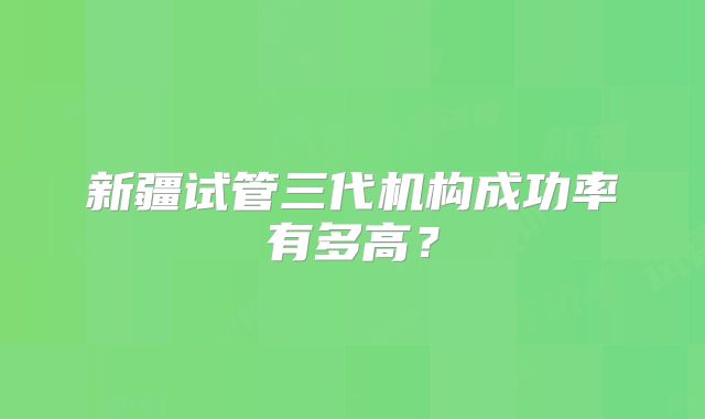 新疆试管三代机构成功率有多高？