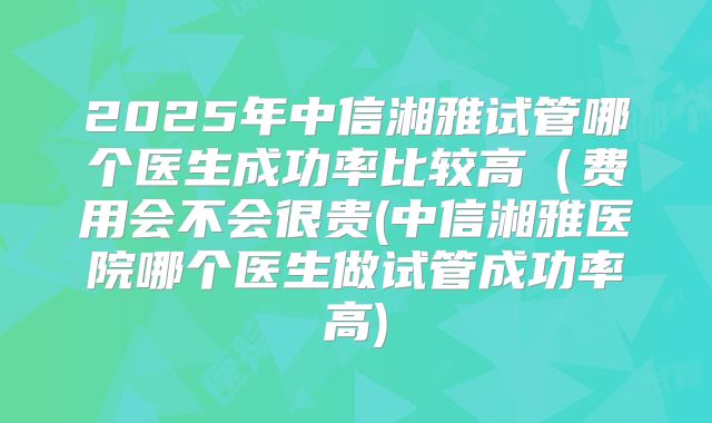 2025年中信湘雅试管哪个医生成功率比较高(费用会不会很贵(中信湘雅医院哪个医生做试管成功率高)