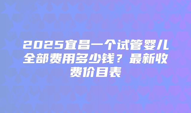 2025宜昌一个试管婴儿全部费用多少钱？最新收费价目表