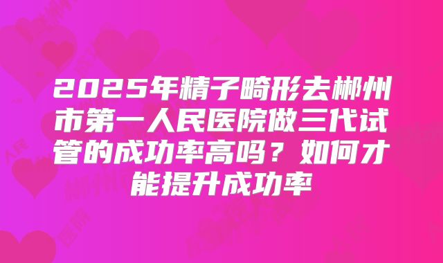 2025年精子畸形去郴州市第一人民医院做三代试管的成功率高吗?如何才能提升成功率