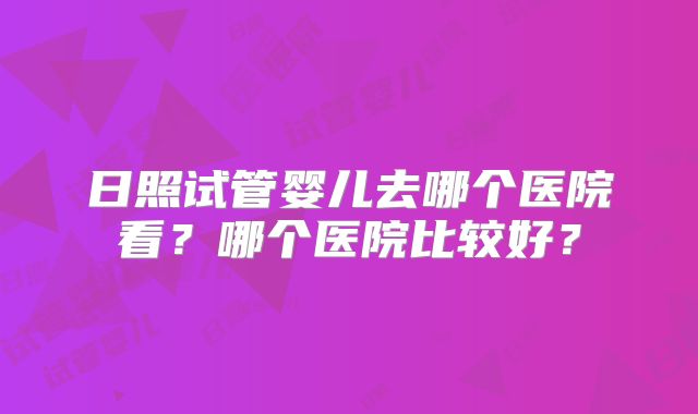 日照试管婴儿去哪个医院看？哪个医院比较好？