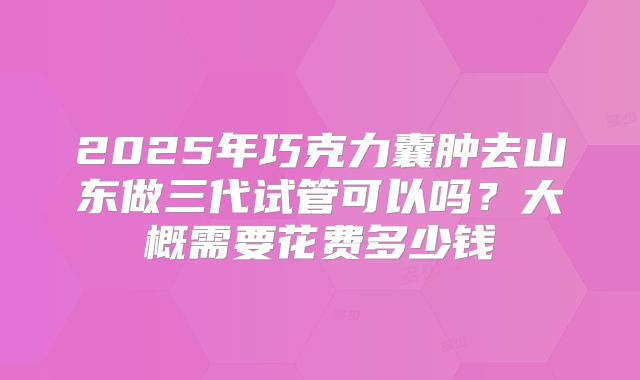 2025年巧克力囊肿去山东做三代试管可以吗?大概需要花费多少钱