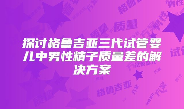 探讨格鲁吉亚三代试管婴儿中男性精子质量差的解决方案