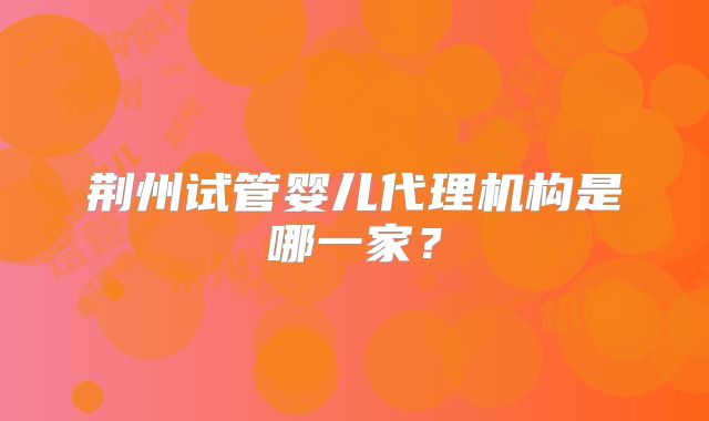 荆州试管婴儿代理机构是哪一家？