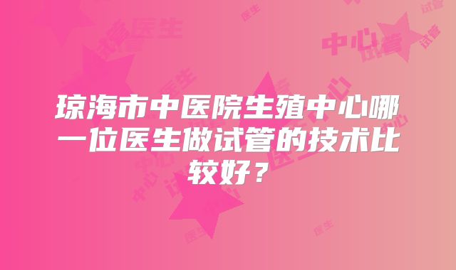 琼海市中医院生殖中心哪一位医生做试管的技术比较好?
