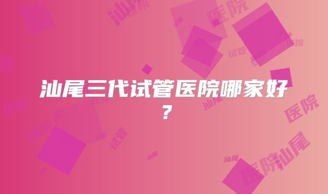 汕尾三代试管医院哪家好?