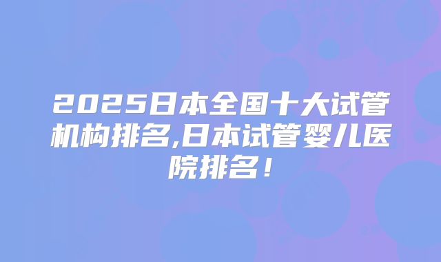 2025日本全国十大试管机构排名,日本试管婴儿医院排名！