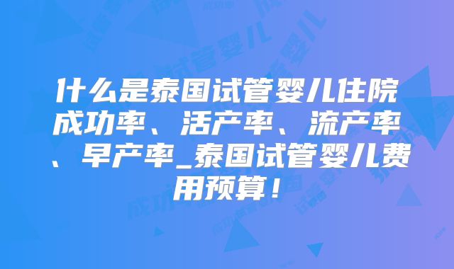 什么是泰国试管婴儿住院成功率、活产率、流产率、早产率_泰国试管婴儿费用预算!