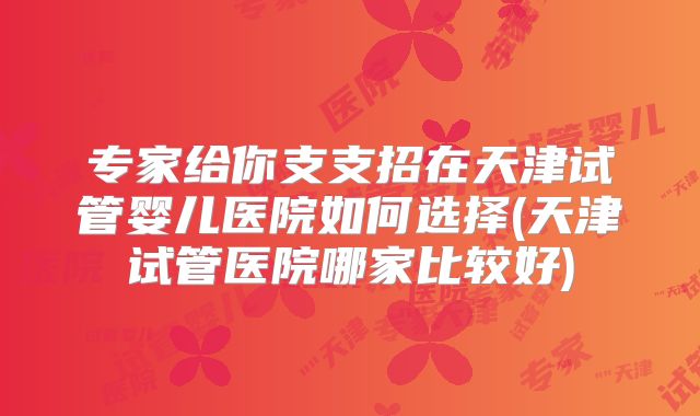 专家给你支支招在天津试管婴儿医院如何选择(天津试管医院哪家比较好)