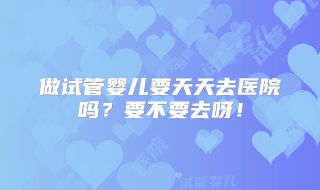 做试管婴儿要天天去医院吗?要不要去呀!
