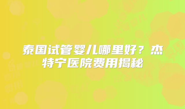 泰国试管婴儿哪里好?杰特宁医院费用揭秘