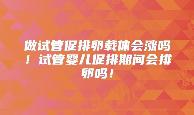 做试管促排卵载体会涨吗!试管婴儿促排期间会排卵吗!