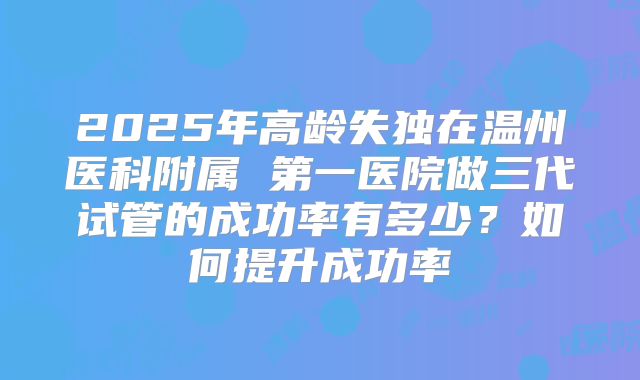 2025年高龄失独在温州医科附属 第一医院做三代试管的成功率有多少？如何提升成功率