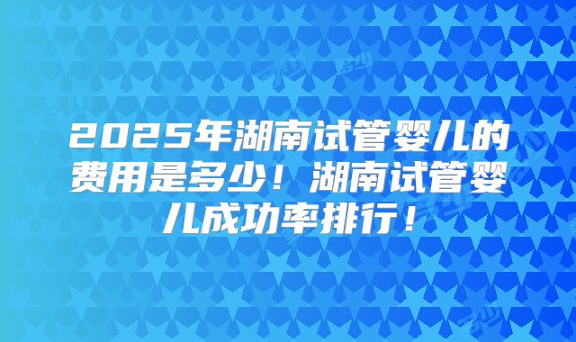 2025年湖南试管婴儿的费用是多少！湖南试管婴儿成功率排行！