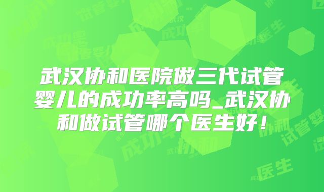 武汉协和医院做三代试管婴儿的成功率高吗_武汉协和做试管哪个医生好!