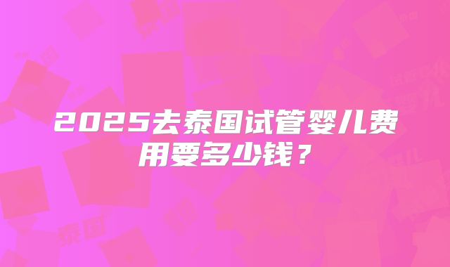 2025去泰国试管婴儿费用要多少钱？