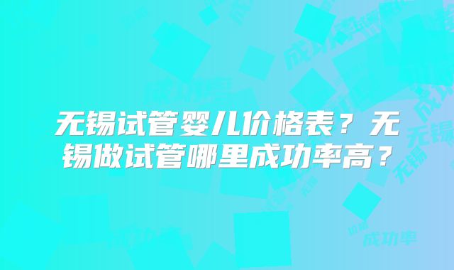 无锡试管婴儿价格表?无锡做试管哪里成功率高?