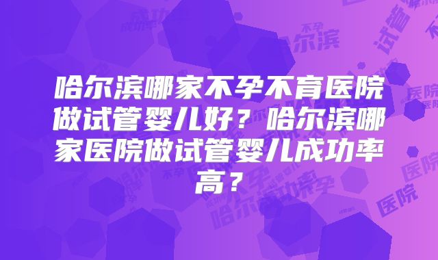 哈尔滨哪家不孕不育医院做试管婴儿好?哈尔滨哪家医院做试管婴儿成功率高?