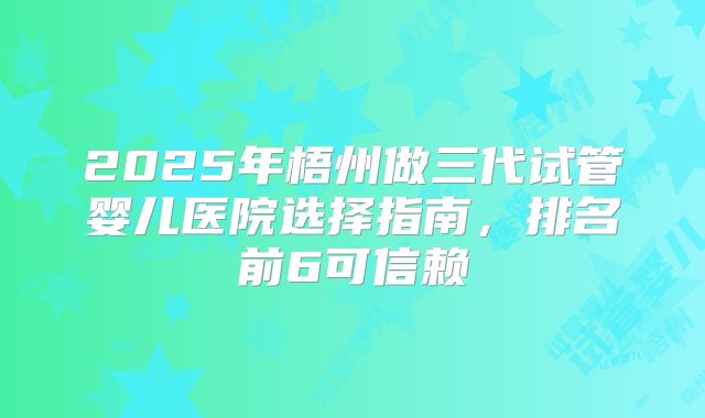 2025年梧州做三代试管婴儿医院选择指南，排名前6可信赖