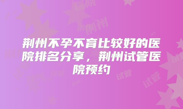 荆州不孕不育比较好的医院排名分享，荆州试管医院预约