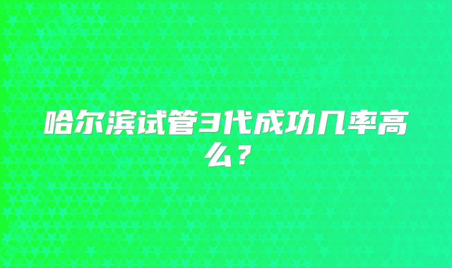 哈尔滨试管3代成功几率高么？