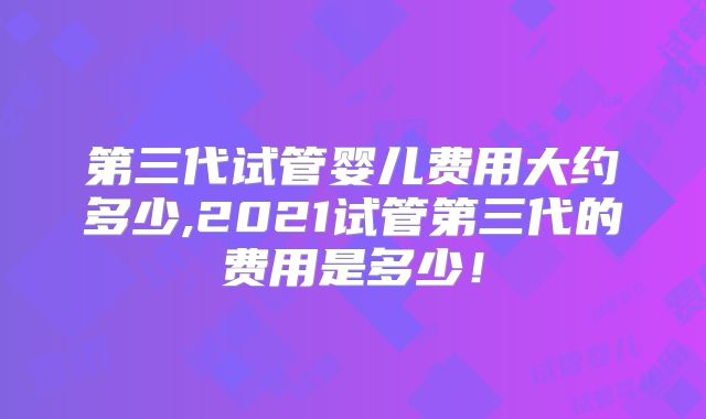 第三代试管婴儿费用大约多少,2021试管第三代的费用是多少!