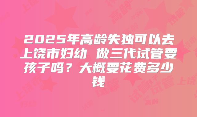 2025年高龄失独可以去上饶市妇幼 做三代试管要孩子吗？大概要花费多少钱