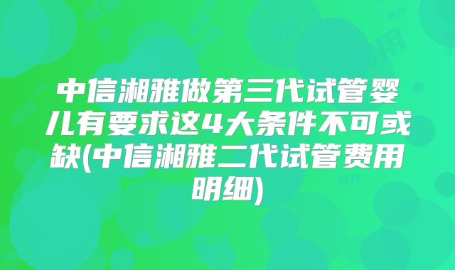 中信湘雅做第三代试管婴儿有要求这4大条件不可或缺(中信湘雅二代试管费用明细)