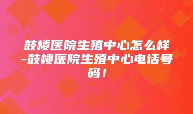 鼓楼医院生殖中心怎么样-鼓楼医院生殖中心电话号码!