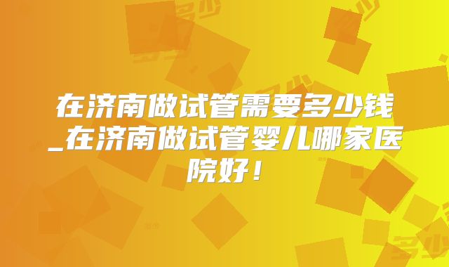 在济南做试管需要多少钱_在济南做试管婴儿哪家医院好!