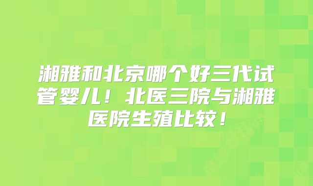 湘雅和北京哪个好三代试管婴儿!北医三院与湘雅医院生殖比较!