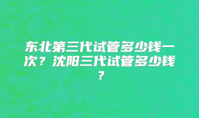 东北第三代试管多少钱一次？沈阳三代试管多少钱？