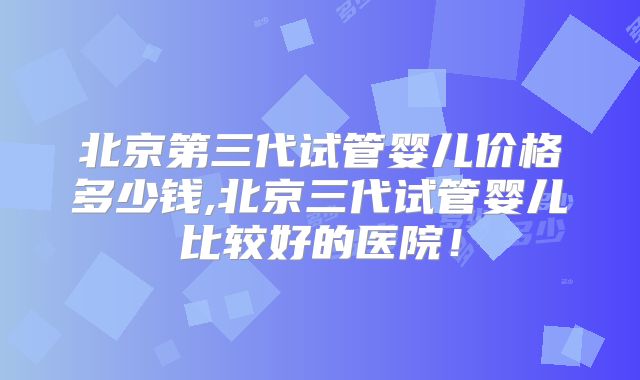 北京第三代试管婴儿价格多少钱,北京三代试管婴儿比较好的医院!