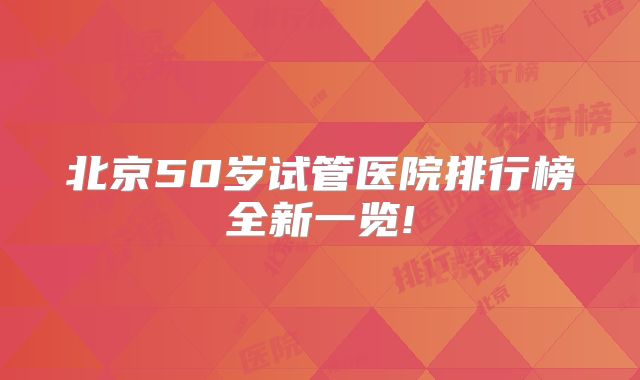 北京50岁试管医院排行榜全新一览!