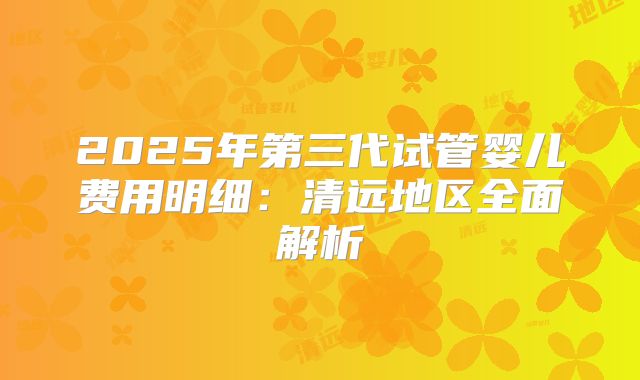 2025年第三代试管婴儿费用明细:清远地区全面解析