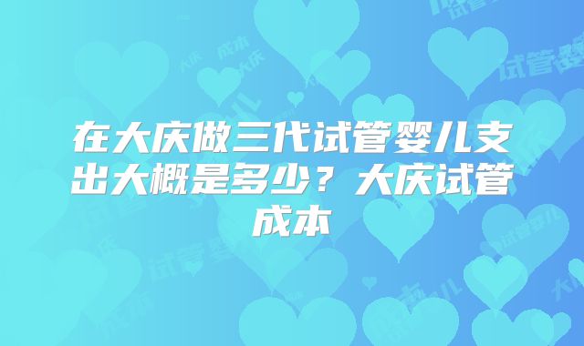 在大庆做三代试管婴儿支出大概是多少?大庆试管成本