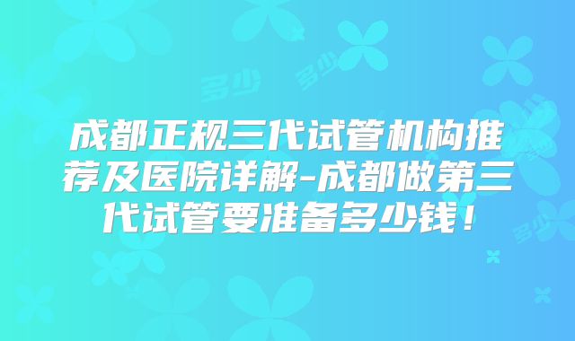 成都正规三代试管机构推荐及医院详解-成都做第三代试管要准备多少钱!