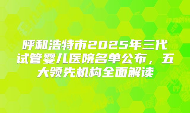 呼和浩特市2025年三代试管婴儿医院名单公布，五大领先机构全面解读