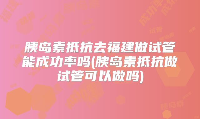胰岛素抵抗去福建做试管能成功率吗(胰岛素抵抗做试管可以做吗)