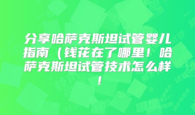 分享哈萨克斯坦试管婴儿指南（钱花在了哪里！哈萨克斯坦试管技术怎么样！