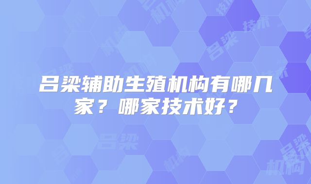吕梁辅助生殖机构有哪几家？哪家技术好？