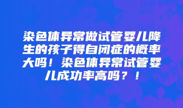 染色体异常做试管婴儿降生的孩子得自闭症的概率大吗！染色体异常试管婴儿成功率高吗？！
